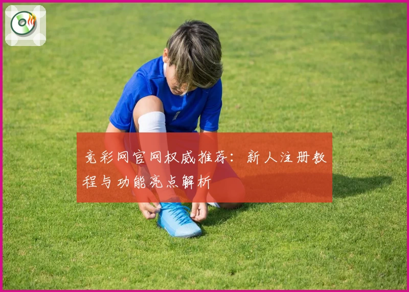 竞彩网官网权威推荐：新人注册教程与功能亮点解析