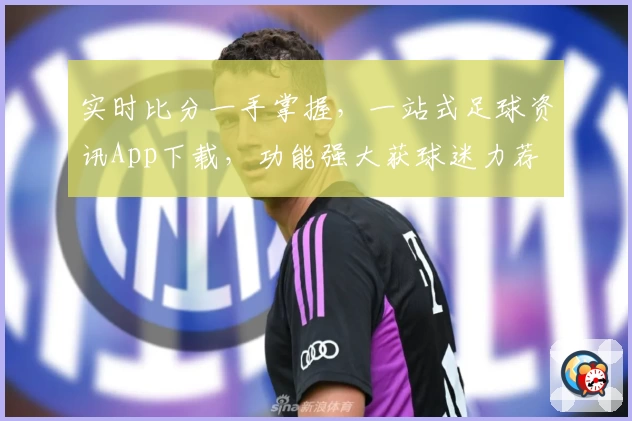 实时比分一手掌握,一站式足球资讯App下载,功能强大获球迷力荐
