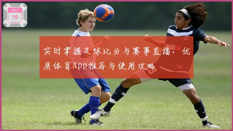 实时掌握足球比分与赛事直播，优质体育App推荐与使用攻略