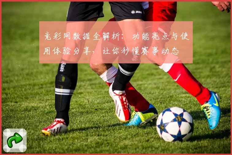 竞彩网数据全解析：功能亮点与使用体验分享，让你秒懂赛事动态