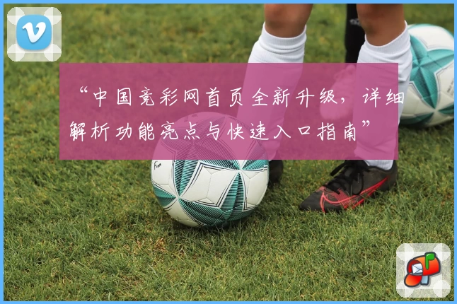 “中国竞彩网首页全新升级,详细解析功能亮点与快速入口指南”