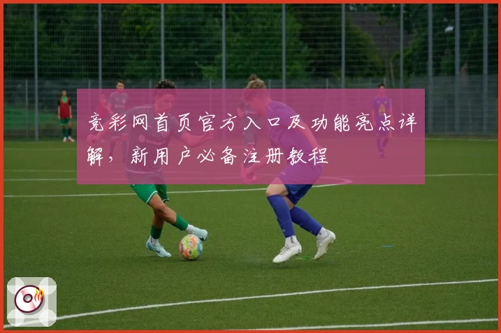 竞彩网首页官方入口及功能亮点详解，新用户必备注册教程