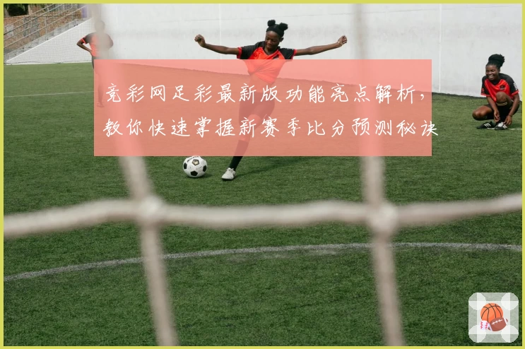 竞彩网足彩最新版功能亮点解析，教你快速掌握新赛季比分预测秘诀