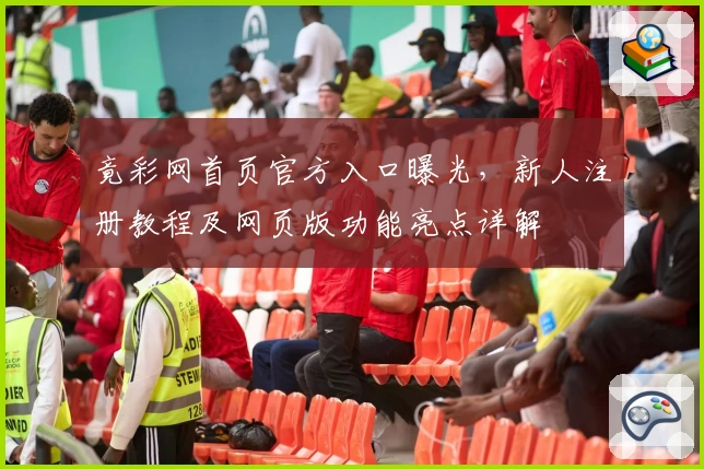 竟彩网首页官方入口曝光,新人注册教程及网页版功能亮点详解