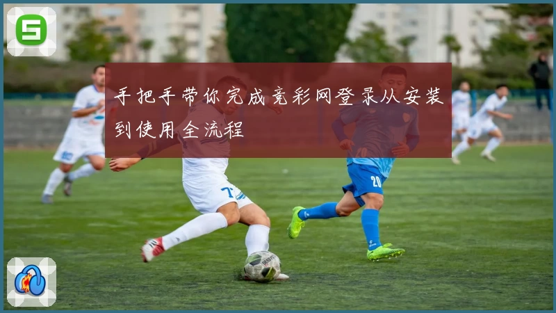 手把手带你完成竞彩网登录从安装到使用全流程