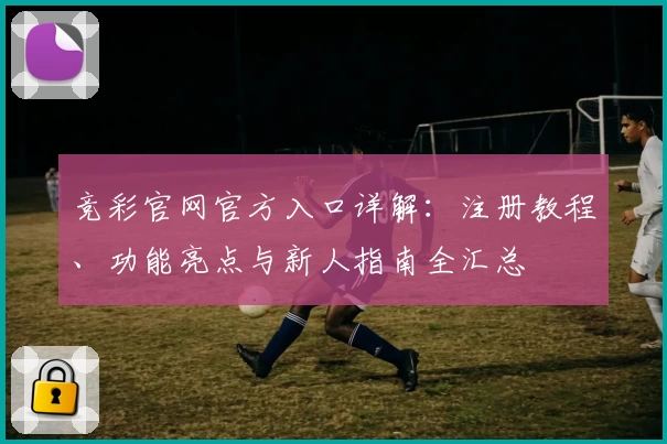 竞彩官网官方入口详解:注册教程、功能亮点与新人指南全汇总