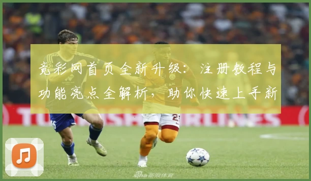 竟彩网首页全新升级：注册教程与功能亮点全解析，助你快速上手新体验